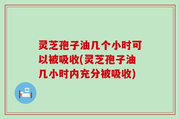 灵芝孢子油几个小时可以被吸收(灵芝孢子油几小时内充分被吸收)