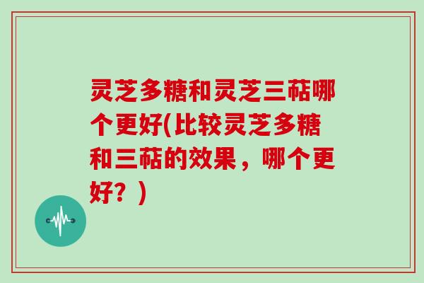 灵芝多糖和灵芝三萜哪个更好(比较灵芝多糖和三萜的效果，哪个更好？)