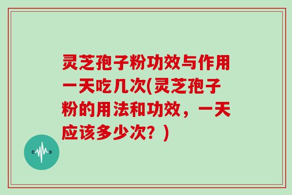 灵芝孢子粉功效与作用一天吃几次(灵芝孢子粉的用法和功效，一天应该多少次？)