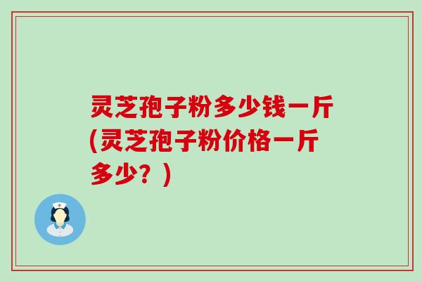 灵芝孢子粉多少钱一斤(灵芝孢子粉价格一斤多少？)