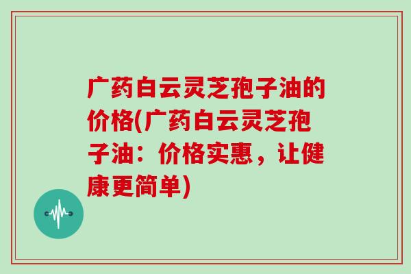 广药白云灵芝孢子油的价格(广药白云灵芝孢子油：价格实惠，让健康更简单)