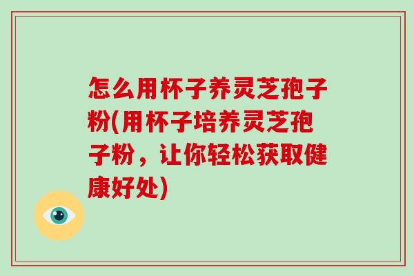 怎么用杯子养灵芝孢子粉(用杯子培养灵芝孢子粉，让你轻松获取健康好处)