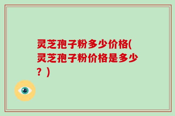 灵芝孢子粉多少价格(灵芝孢子粉价格是多少？)