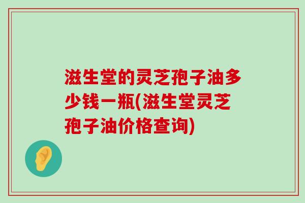 滋生堂的灵芝孢子油多少钱一瓶(滋生堂灵芝孢子油价格查询)