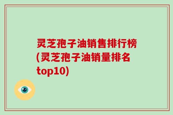 灵芝孢子油销售排行榜(灵芝孢子油销量排名top10)