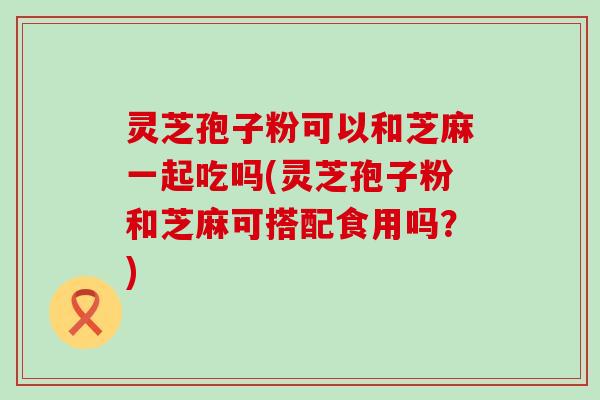 灵芝孢子粉可以和芝麻一起吃吗(灵芝孢子粉和芝麻可搭配食用吗？)