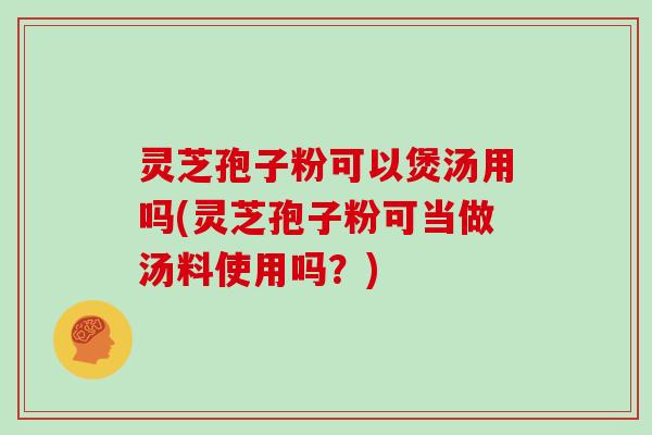 灵芝孢子粉可以煲汤用吗(灵芝孢子粉可当做汤料使用吗？)