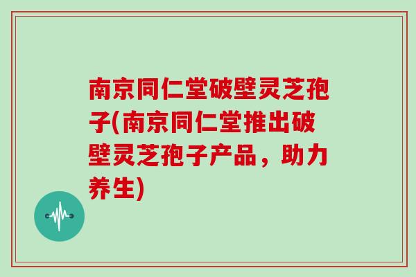 南京同仁堂破壁灵芝孢子(南京同仁堂推出破壁灵芝孢子产品，助力养生)