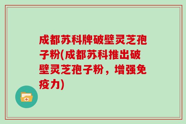 成都苏科牌破壁灵芝孢子粉(成都苏科推出破壁灵芝孢子粉，增强免疫力)