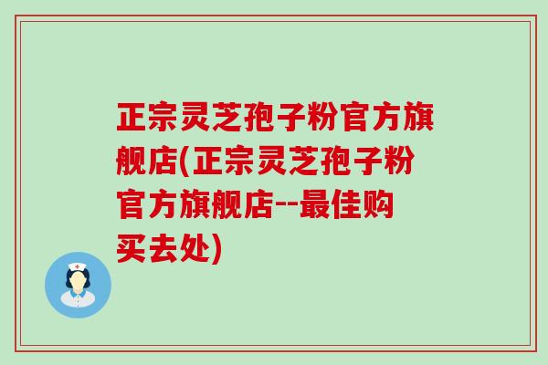 正宗灵芝孢子粉官方旗舰店(正宗灵芝孢子粉官方旗舰店--佳购买去处)