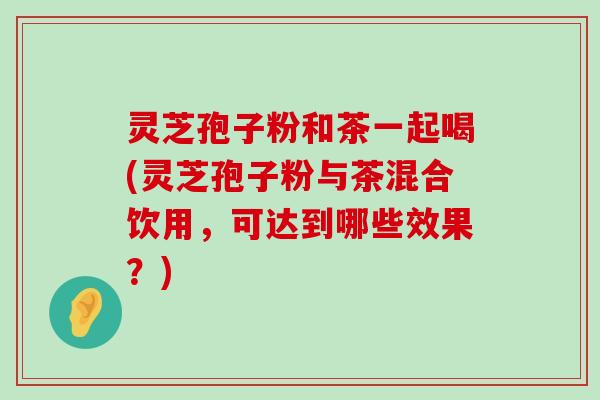 灵芝孢子粉和茶一起喝(灵芝孢子粉与茶混合饮用，可达到哪些效果？)