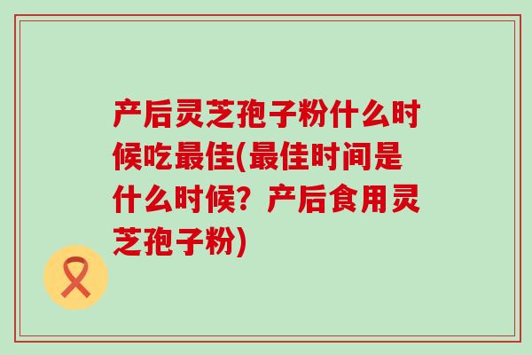 产后灵芝孢子粉什么时候吃佳(佳时间是什么时候？产后食用灵芝孢子粉)