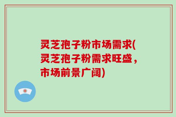 灵芝孢子粉市场需求(灵芝孢子粉需求旺盛，市场前景广阔)