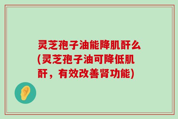 灵芝孢子油能降肌酐么(灵芝孢子油可降低肌酐，有效改善功能)