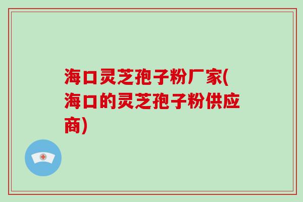 海口灵芝孢子粉厂家(海口的灵芝孢子粉供应商)