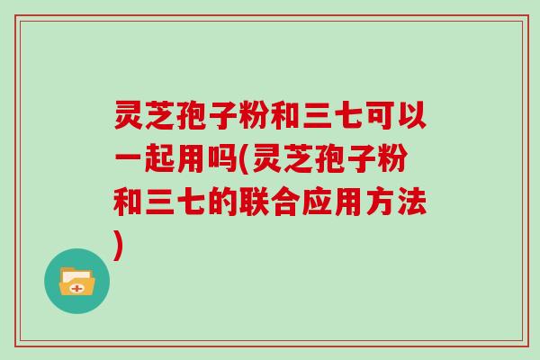 灵芝孢子粉和三七可以一起用吗(灵芝孢子粉和三七的联合应用方法)