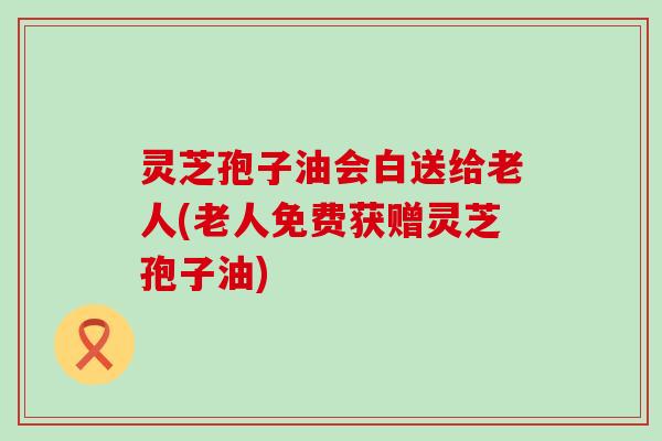 灵芝孢子油会白送给老人(老人免费获赠灵芝孢子油)