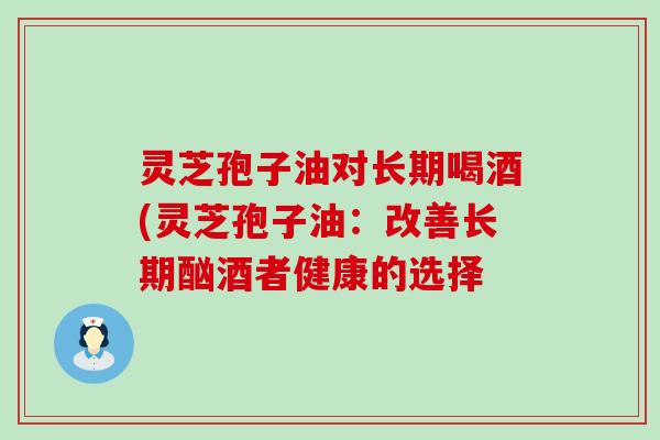 灵芝孢子油对长期喝酒(灵芝孢子油：改善长期酗酒者健康的选择