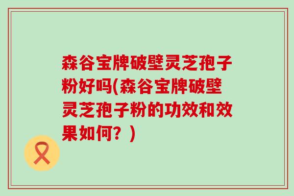 森谷宝牌破壁灵芝孢子粉好吗(森谷宝牌破壁灵芝孢子粉的功效和效果如何？)