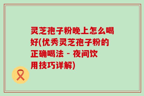 灵芝孢子粉晚上怎么喝好(优秀灵芝孢子粉的正确喝法 - 夜间饮用技巧详解)