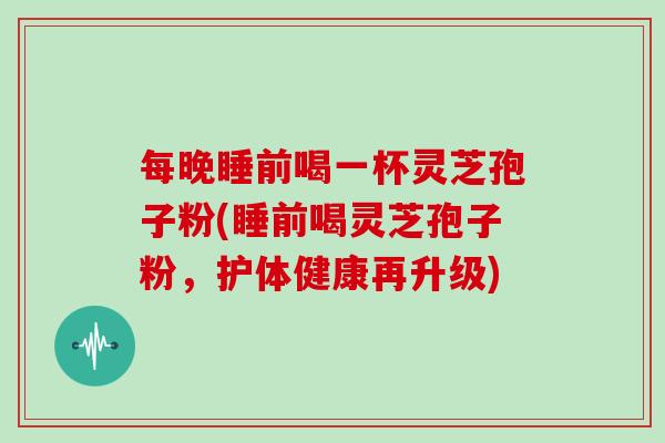 每晚睡前喝一杯灵芝孢子粉(睡前喝灵芝孢子粉，护体健康再升级)