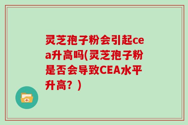 灵芝孢子粉会引起cea升高吗(灵芝孢子粉是否会导致CEA水平升高？)