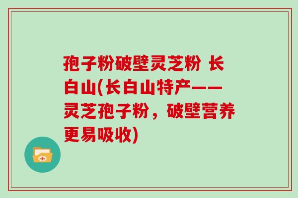 孢子粉破壁灵芝粉 长白山(长白山特产——灵芝孢子粉，破壁营养更易吸收)