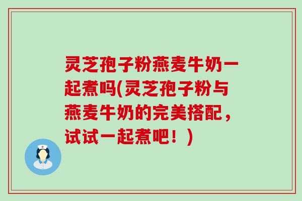 灵芝孢子粉燕麦牛奶一起煮吗(灵芝孢子粉与燕麦牛奶的完美搭配，试试一起煮吧！)