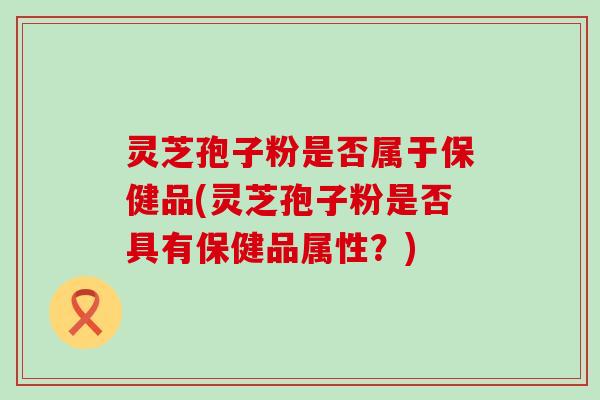 灵芝孢子粉是否属于保健品(灵芝孢子粉是否具有保健品属性？)