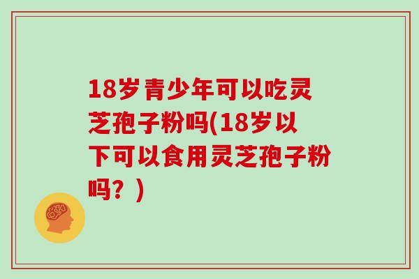 18岁青少年可以吃灵芝孢子粉吗(18岁以下可以食用灵芝孢子粉吗？)