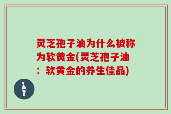 灵芝孢子油为什么被称为软黄金(灵芝孢子油：软黄金的养生佳品)