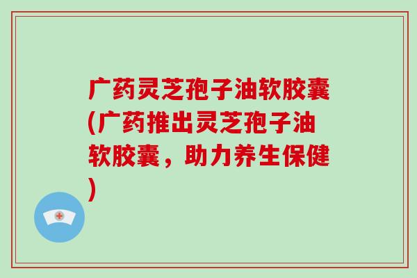 广药灵芝孢子油软胶囊(广药推出灵芝孢子油软胶囊，助力养生保健)