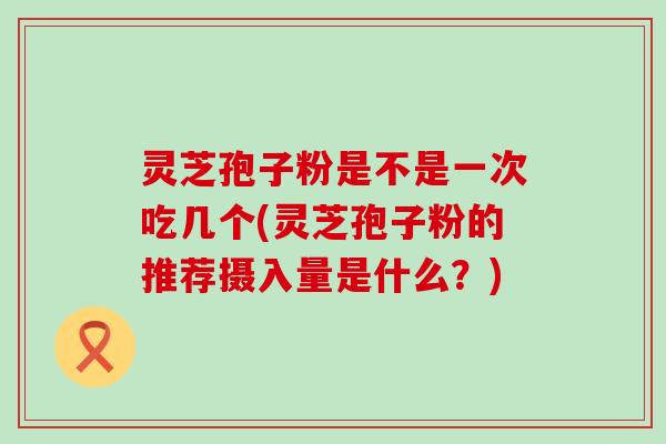 灵芝孢子粉是不是一次吃几个(灵芝孢子粉的推荐摄入量是什么？)