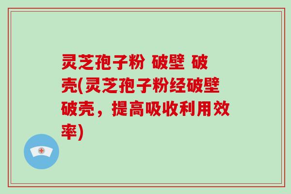 灵芝孢子粉 破壁 破壳(灵芝孢子粉经破壁破壳，提高吸收利用效率)