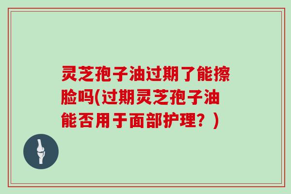 灵芝孢子油过期了能擦脸吗(过期灵芝孢子油能否用于面部护理？)