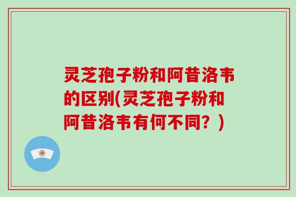 灵芝孢子粉和阿昔洛韦的区别(灵芝孢子粉和阿昔洛韦有何不同？)