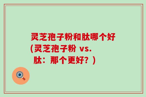 灵芝孢子粉和肽哪个好(灵芝孢子粉 vs. 肽：那个更好？)