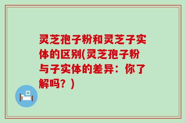 灵芝孢子粉和灵芝子实体的区别(灵芝孢子粉与子实体的差异：你了解吗？)