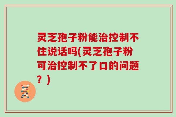 灵芝孢子粉能控制不住说话吗(灵芝孢子粉可控制不了口的问题？)