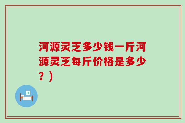 河源灵芝多少钱一斤河源灵芝每斤价格是多少？)