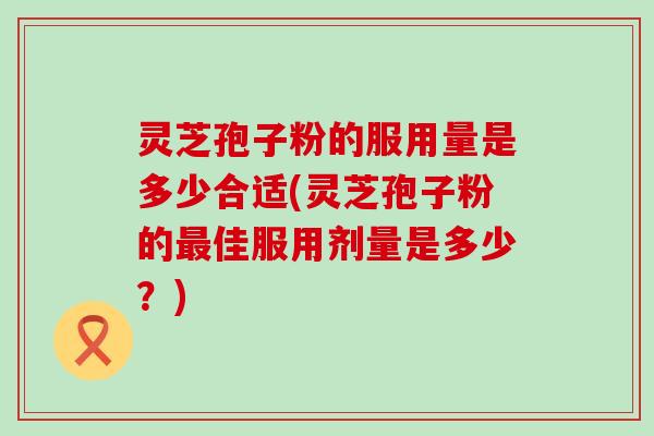 灵芝孢子粉的服用量是多少合适(灵芝孢子粉的佳服用剂量是多少？)