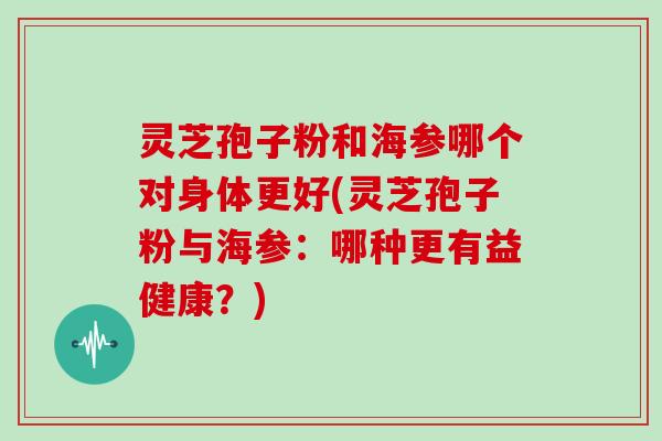 灵芝孢子粉和海参哪个对身体更好(灵芝孢子粉与海参：哪种更有益健康？)