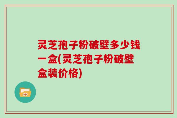 灵芝孢子粉破壁多少钱一盒(灵芝孢子粉破壁盒装价格)