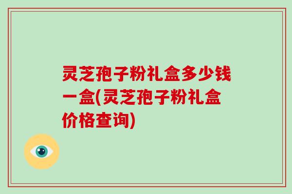 灵芝孢子粉礼盒多少钱一盒(灵芝孢子粉礼盒价格查询)