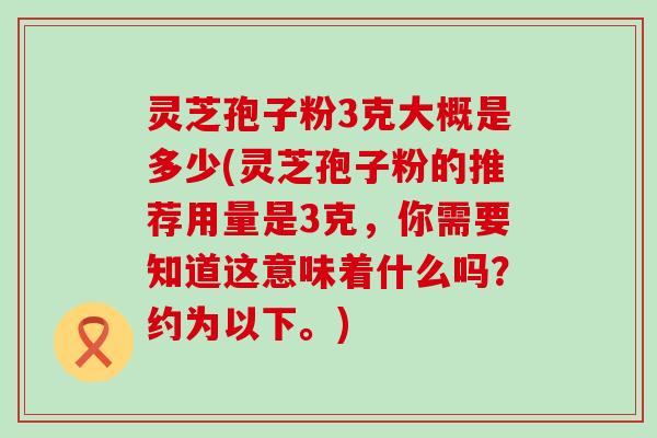 灵芝孢子粉3克大概是多少(灵芝孢子粉的推荐用量是3克，你需要知道这意味着什么吗？约为以下。)