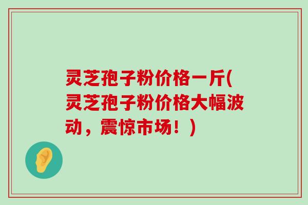 灵芝孢子粉价格一斤(灵芝孢子粉价格大幅波动，震惊市场！)