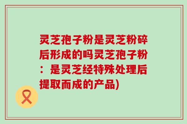 灵芝孢子粉是灵芝粉碎后形成的吗灵芝孢子粉：是灵芝经特殊处理后提取而成的产品)