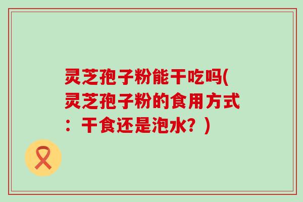 灵芝孢子粉能干吃吗(灵芝孢子粉的食用方式：干食还是泡水？)