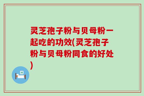 灵芝孢子粉与贝母粉一起吃的功效(灵芝孢子粉与贝母粉同食的好处)