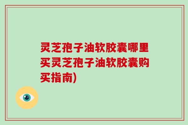 灵芝孢子油软胶囊哪里买灵芝孢子油软胶囊购买指南)